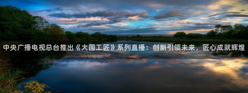 nba免费直播在线直播蜘蛛直播：中央广播电视总台推出《大国工匠》系列直播：创新引领未来，匠心成就辉煌